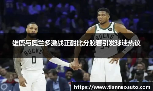 雄鹿与奥兰多激战正酣比分胶着引发球迷热议